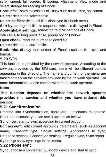 35 scroll speed, full screen, Encoding, Alignment, View mode and select storage for reading of Ebook. Book info: display the content of Ebook such as title, size, and format. Delete: delete the selected file. Delete all files: delete all files displayed in Ebook menu. Sort by: arrange all files in sequence which is displayed in Ebook. Apply global settings: renew the relative settings of Ebook. You can also long press a file, popup options below: Open ebook: read the current selected file. Delete: delete the current file. Book info: display the content of Ebook such as title, size and format. 5.20 STK This function is provided by the network operator. According to the services provided by the SIM card, there will be different options appearing in this directory. The name and content of the menu are based entirely on the services provided by the network operator. For more information, please contact with the network operator. Note:  This function depends on whether the network operator provides this service and whether you have ordered this service. 5.21 Synchronization Entering into Synchronization, there are 3 accounts to choose. Enter one account, you can see 3 options as below: Sync now: start to sync according to current account. Edit account: edit current account’s parameters, such as Account name, Transport type, Server settings, Applications to sync, Database settings, Connection settings, Regular sync, Sync report. Sync log: show sync logs in this menu. 5.22 Phone sync Sync: choose a connected Bluetooth device and start to sync. 