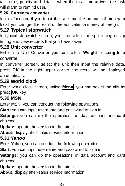 37 task time, priority and details, when the task time arrives, the task will alarm to remind user. 5.26 Currency converter In this function, if you input the rate and the amount of money in local, you can get the result of the equivalence money of foreign. 5.27 Typical stopwatch In typical stopwatch screen, you can select the split timing or lap timing and view records that you have saved. 5.28 Unit converter Enter into Unit Converter you can select Weight or Length to converter.  In converter screen, select the unit then input the relative data, press  OK in the right upper corner, the result will be displayed automatically. 5.29 World clock Enter world clock screen, active Menu, you can select the city by press OK key. 5.30 MSN Enter MSN; you can conduct the following operations: Start: you can input username and password to sign in. Settings: you can do the operations of data account and card choices. Update: update the version to the latest. About: display after-sales service information. 5.31 Yahoo Enter Yahoo; you can conduct the following operations: Start: you can input username and password to sign in. Settings: you can do the operations of data account and card choices. Update: update the version to the latest. About: display after-sales service information. 