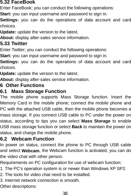 38 5.32 FaceBook Enter FaceBook; you can conduct the following operations: Start: you can input username and password to sign in. Settings: you can do the operations of data account and card choices. Update: update the version to the latest. About: display after-sales service information. 5.33 Twitter Enter Twitter; you can conduct the following operations: Start: you can input username and password to sign in. Settings: you can do the operations of data account and card choices. Update: update the version to the latest. About: display after-sales service information. 6 Other Functions 6.1  Mass Storage Function The mobile phone supports Mass Storage function. Insert the Memory Card in the mobile phone; connect the mobile phone and PC with the attached USB cable, then the mobile phone becomes a mass storage. If you connect USB cable to PC under the power on status, according to tips you can select Mass Storage to enable USB mass storage function or select Back to maintain the power on status, and charge the mobile phone. 6.2 Webcam Function In power on status, connect the phone to PC through USB cable and select Webcam, the Webcam function is activated, you can do the video chat with other person. Requirements on PC configuration for use of webcam function: 1. The PC’s operation system is or newer than Windows XP SP2. 2. The tools for video chat need to be installed. 3. Internet network connection is smooth. Other descriptions: 