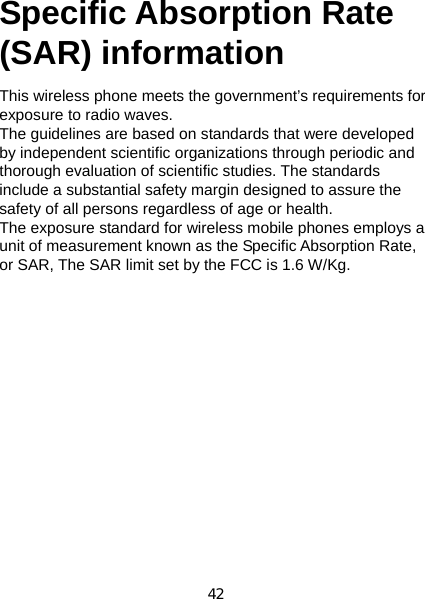 42   Specific Absorption Rate    (SAR) information  This wireless phone meets the government’s requirements for exposure to radio waves. The guidelines are based on standards that were developed by independent scientific organizations through periodic and thorough evaluation of scientific studies. The standards include a substantial safety margin designed to assure the safety of all persons regardless of age or health. The exposure standard for wireless mobile phones employs a unit of measurement known as the Specific Absorption Rate, or SAR, The SAR limit set by the FCC is 1.6 W/Kg.   