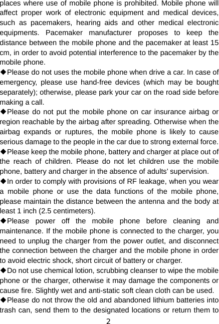 2 places where use of mobile phone is prohibited. Mobile phone will affect proper work of electronic equipment and medical devices, such as pacemakers, hearing aids and other medical electronic equipments. Pacemaker manufacturer proposes to keep the distance between the mobile phone and the pacemaker at least 15 cm, in order to avoid potential interference to the pacemaker by the mobile phone. ◆Please do not uses the mobile phone when drive a car. In case of emergency, please use hand-free devices (which may be bought separately); otherwise, please park your car on the road side before making a call. ◆Please do not put the mobile phone on car insurance airbag or region reachable by the airbag after spreading. Otherwise when the airbag expands or ruptures, the mobile phone is likely to cause serious damage to the people in the car due to strong external force. ◆Please keep the mobile phone, battery and charger at place out of the reach of children. Please do not let children use the mobile phone, battery and charger in the absence of adults’ supervision. ◆In order to comply with provisions of RF leakage, when you wear a mobile phone or use the data functions of the mobile phone, please maintain the distance between the antenna and the body at least 1 inch (2.5 centimeters). ◆Please power off the mobile phone before cleaning and maintenance. If the mobile phone is connected to the charger, you need to unplug the charger from the power outlet, and disconnect the connection between the charger and the mobile phone in order to avoid electric shock, short circuit of battery or charger. ◆Do not use chemical lotion, scrubbing cleanser to wipe the mobile phone or the charger, otherwise it may damage the components or cause fire. Slightly wet and anti-static soft clean cloth can be used. ◆Please do not throw the old and abandoned lithium batteries into trash can, send them to the designated locations or return them to 