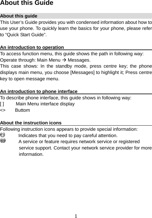  1About this Guide  About this guide                                                        This User’s Guide provides you with condensed information about how to use your phone. To quickly learn the basics for your phone, please refer to “Quick Start Guide”.  An introduction to operation                                             To access function menu, this guide shows the path in following way: Operate through: Main Menu Æ Messages. This case shows: In the standby mode, press centre key; the phone displays main menu, you choose [Messages] to highlight it; Press centre key to open message menu.  An introduction to phone interface                                       To describe phone interface, this guide shows in following way: [ ]          Main Menu interface display &lt;&gt;    Buttom  About the instruction icons                       Following instruction icons appears to provide special information:      Indicates that you need to pay careful attention.       A service or feature requires network service or registered service support. Contact your network service provider for more     information. 