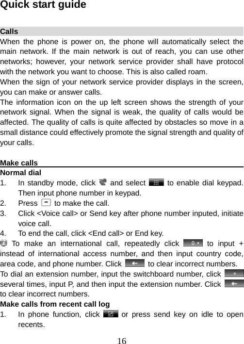  16Quick start guide  Calls                                                                   When the phone is power on, the phone will automatically select the main network. If the main network is out of reach, you can use other networks; however, your network service provider shall have protocol with the network you want to choose. This is also called roam.   When the sign of your network service provider displays in the screen, you can make or answer calls. The information icon on the up left screen shows the strength of your network signal. When the signal is weak, the quality of calls would be affected. The quality of calls is quite affected by obstacles so move in a small distance could effectively promote the signal strength and quality of your calls.  Make calls                                                              Normal dial 1.  In standby mode, click   and select   to enable dial keypad. Then input phone number in keypad. 2. Press   to make the call. 3.  Click &lt;Voice call&gt; or Send key after phone number inputed, initiate voice call. 4.  To end the call, click &lt;End call&gt; or End key.  To make an international call, repeatedly click   to input + instead of international access number, and then input country code, area code, and phone number. Click    to clear incorrect numbers. To dial an extension number, input the switchboard number, click   several times, input P, and then input the extension number. Click   to clear incorrect numbers. Make calls from recent call log 1.  In phone function, click   or press send key on idle to open recents. 