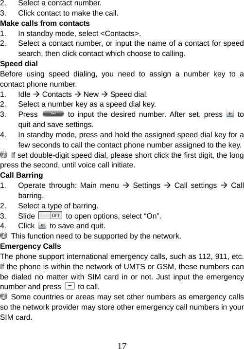  172.  Select a contact number.   3.  Click contact to make the call. Make calls from contacts 1.  In standby mode, select &lt;Contacts&gt;. 2.  Select a contact number, or input the name of a contact for speed search, then click contact which choose to calling. Speed dial Before using speed dialing, you need to assign a number key to a contact phone number.   1. Idle Æ Contacts Æ New Æ Speed dial. 2.  Select a number key as a speed dial key. 3. Press   to input the desired number. After set, press   to quit and save settings. 4.  In standby mode, press and hold the assigned speed dial key for a few seconds to call the contact phone number assigned to the key.   If set double-digit speed dial, please short click the first digit, the long press the second, until voice call initiate. Call Barring 1.  Operate through: Main menu Æ Settings Æ Call settings Æ Call barring. 2.  Select a type of barring. 3. Slide    to open options, select “On”. 4. Click   to save and quit.   This function need to be supported by the network. Emergency Calls The phone support international emergency calls, such as 112, 911, etc. If the phone is within the network of UMTS or GSM, these numbers can be dialed no matter with SIM card in or not. Just input the emergency number and press   to call.   Some countries or areas may set other numbers as emergency calls so the network provider may store other emergency call numbers in your SIM card.  