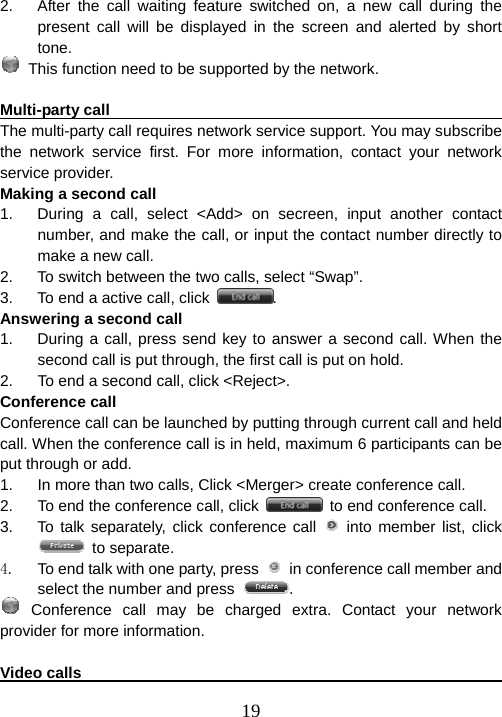  192.  After the call waiting feature switched on, a new call during the present call will be displayed in the screen and alerted by short tone.  This function need to be supported by the network.  Multi-party call                                                          The multi-party call requires network service support. You may subscribe the network service first. For more information, contact your network service provider. Making a second call 1.  During a call, select &lt;Add&gt; on secreen, input another contact number, and make the call, or input the contact number directly to make a new call. 2.  To switch between the two calls, select “Swap”. 3.  To end a active call, click  . Answering a second call 1.  During a call, press send key to answer a second call. When the second call is put through, the first call is put on hold.   2.  To end a second call, click &lt;Reject&gt;. Conference call Conference call can be launched by putting through current call and held call. When the conference call is in held, maximum 6 participants can be put through or add. 1.  In more than two calls, Click &lt;Merger&gt; create conference call. 2.  To end the conference call, click    to end conference call. 3.  To talk separately, click conference call   into member list, click  to separate. 4.  To end talk with one party, press    in conference call member and select the number and press  .  Conference call may be charged extra. Contact your network provider for more information.  Video calls                                                              