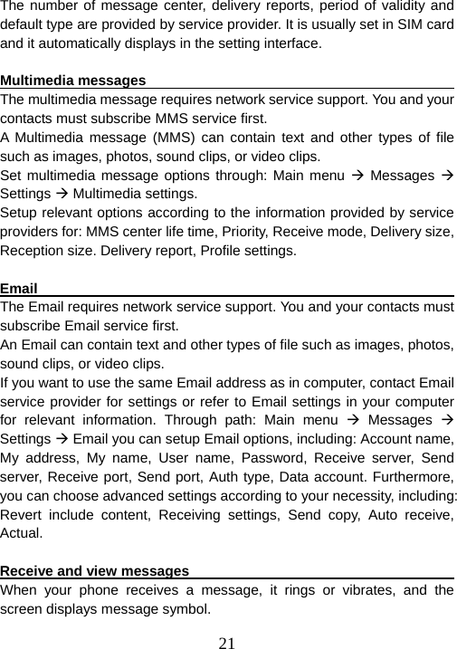  21The number of message center, delivery reports, period of validity and default type are provided by service provider. It is usually set in SIM card and it automatically displays in the setting interface.  Multimedia messages                                                   The multimedia message requires network service support. You and your contacts must subscribe MMS service first. A Multimedia message (MMS) can contain text and other types of file such as images, photos, sound clips, or video clips. Set multimedia message options through: Main menu Æ Messages Æ Settings Æ Multimedia settings. Setup relevant options according to the information provided by service providers for: MMS center life time, Priority, Receive mode, Delivery size,   Reception size. Delivery report, Profile settings.    Email                                                                   The Email requires network service support. You and your contacts must subscribe Email service first. An Email can contain text and other types of file such as images, photos, sound clips, or video clips. If you want to use the same Email address as in computer, contact Email service provider for settings or refer to Email settings in your computer for relevant information. Through path: Main menu Æ Messages Æ Settings Æ Email you can setup Email options, including: Account name, My address, My name, User name, Password, Receive server, Send server, Receive port, Send port, Auth type, Data account. Furthermore, you can choose advanced settings according to your necessity, including: Revert include content, Receiving settings, Send copy, Auto receive, Actual.   Receive and view messages                                             When your phone receives a message, it rings or vibrates, and the screen displays message symbol.   