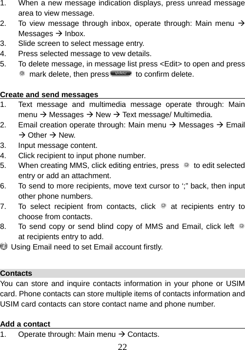  221.  When a new message indication displays, press unread message area to view message. 2.  To view message through inbox, operate through: Main menu Æ Messages Æ Inbox. 3.  Slide screen to select message entry. 4.  Press selected message to vew details.   5.  To delete message, in message list press &lt;Edit&gt; to open and press   mark delete, then press   to confirm delete.  Create and send messages                                              1.  Text message and multimedia message operate through: Main menu Æ Messages Æ New Æ Text message/ Multimedia. 2.  Email creation operate through: Main menu Æ Messages Æ Email Æ Other Æ New. 3. Input message content. 4.  Click recipient to input phone number. 5.  When creating MMS, click editing entries, press   to edit selected entry or add an attachment.   6.  To send to more recipients, move text cursor to ‘;” back, then input other phone numbers. 7.  To select recipient from contacts, click   at recipients entry to choose from contacts. 8.  To send copy or send blind copy of MMS and Email, click left    at recipients entry to add.   Using Email need to set Email account firstly.  Contacts                                                                You can store and inquire contacts information in your phone or USIM card. Phone contacts can store multiple items of contacts information and USIM card contacts can store contact name and phone number.    Add a contact                                                           1.  Operate through: Main menu Æ Contacts. 