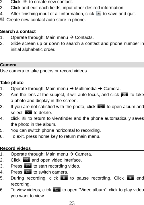  232. Click   to create new contact. 3.  Click and edit each fields, input other desired information. 4.  After finishing input of all information, click    to save and quit.   Create new contact auto store in phone.  Search a contact                                                        1.  Operate through: Main menu Æ Contacts. 2.  Slide screen up or down to search a contact and phone number in initial alphabetic order.  Camera                                                                 Use camera to take photos or record videos.    Take photo                                                              1.  Operate through: Main menu Æ Multimedia Æ Camera. 2.  Aim the lens at the subject, it will auto focus, and click    to take a photo and display in the screen.     3.  If you are not satisfied with the photo, click    to open album and   select   to delete. 4. click   to return to viewfinder and the phone automatically saves the photo in the album. 5.  You can switch phone horizontal to recording. 6.  To exit, press home key to return main menu.    Record videos                                                          1.  Operate through: Main menu Æ Camera. 2. Click    and open video interface.     3. Press    to start recording video.   4. Press   to switch camera. 5.  During recording, click   to pause recording. Click   end recording. 6. To view videos, click    to open “Video album”, click to play video you want to view. 