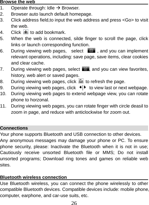  26 Browse the web                                                         1. Operate through: Idle Æ Browser. 2.  Browser auto launch default homepage. 3.  Click address field,to input the web address and press &lt;Go&gt; to visit the web.   4. Click  to add bookmark. 5.  When the web is connected, silde finger to scroll the page, click  links or launch corresponding function. 6.  During viewing web pages,    select      , and you can implement relevant operations, including: save page, save items, clear cookies and clear cache. 7.  During viewing web pages, select  , and you can view favorites, history, web alert or saved pages. 8.  During viewing web pages, click    to refresh the page. 9.  During viewing web pages, click     to view last or next webpage. 10.  During viewing web pages to extend webpage view, you can rotate phone to horzonal. 11.  During viewing web pages, you can rotate finger with circle deasil to zoom in page, and reduce with anticlockwise for zoom out.  Connections                                                            Your phone supports Bluetooth and USB connection to other devices. Any anonymous messages may damage your phone or PC. To ensure phone security, please: Inactivate the Bluetooth when it is not in use; Cautiously receive unsorted Bluetooth file or MMS; Do not install unsorted programs; Download ring tones and games on reliable web sites.  Bluetooth wireless connection                                           Use Bluetooth wireless, you can connect the phone wirelessly to other compatible Bluetooth devices. Compatible devices include: mobile phone, computer, earphone, and car-use suits, etc. 