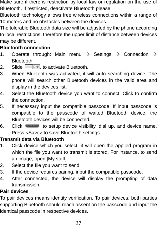  27Make sure if there is restriction by local law or regulation on the use of Bluetooth. If restricted, deactivate Bluetooth please. Bluetooth technology allows free wireless connections within a range of 10 meters and no obstacles between the devices. The tolerable Bluetooth data size will be adjusted by the phone according to local restrictions, therefore the upper limit of distance between devices may be different.   Bluetooth connection 1.  Operate through: Main menu Æ Settings Æ Connection Æ Bluetooth. 2. Slide  , to activate Bluetooth.   3.  When Bluetooth was activated, it will auto searching device. The phone will search other Bluetooth devices in the valid area and display in the devices list. 4.  Select the Bluetooth device you want to connect. Click to confirm the connection. 5.  If necessary input the compatible passcode. If input passcode is compatible to the passcode of waited Bluetooth device, the Bluetooth devices will be connected. 6. Click  , to setup device visibility, dial up, and device name. Press &lt;Save&gt; to save Bluetooth settings. Transmit data via Bluetooth 1.  Click device which you select, it will open the applied program in which the file you want to transmit is stored. For instance, to send an image, open [My stuff].   2.  Select the file you want to send. 3.  If the device requires pairing, input the compatible passcode. 4.  After connected, the device will display the prompting of data transmission.  Pair devices To pair devices means identity verification. To pair devices, both parties supporting Bluetooth should reach assent on the passcode and input the identical passcode in respective devices. 