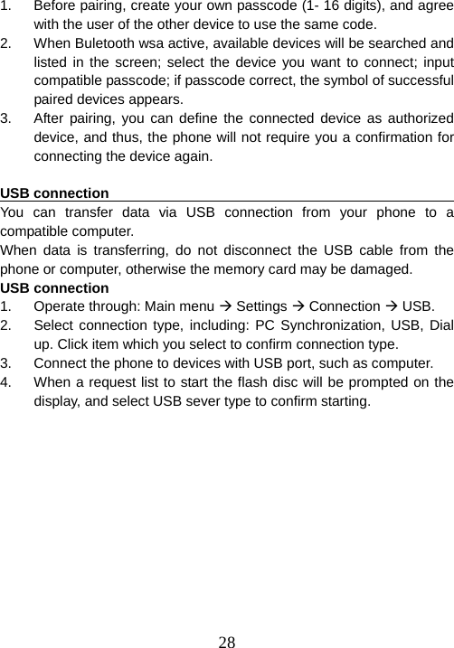  281.  Before pairing, create your own passcode (1- 16 digits), and agree with the user of the other device to use the same code. 2.  When Buletooth wsa active, available devices will be searched and   listed in the screen; select the device you want to connect; input compatible passcode; if passcode correct, the symbol of successful paired devices appears. 3.  After pairing, you can define the connected device as authorized device, and thus, the phone will not require you a confirmation for connecting the device again.    USB connection                                                         You can transfer data via USB connection from your phone to a compatible computer. When data is transferring, do not disconnect the USB cable from the phone or computer, otherwise the memory card may be damaged. USB connection 1.  Operate through: Main menu Æ Settings Æ Connection Æ USB. 2.  Select connection type, including: PC Synchronization, USB, Dial up. Click item which you select to confirm connection type.     3.  Connect the phone to devices with USB port, such as computer. 4.  When a request list to start the flash disc will be prompted on the display, and select USB sever type to confirm starting. 