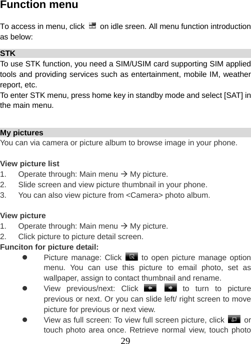  29 Function menu  To access in menu, click    on idle sreen. All menu function introduction as below: STK                                                                    To use STK function, you need a SIM/USIM card supporting SIM applied tools and providing services such as entertainment, mobile IM, weather report, etc.   To enter STK menu, press home key in standby mode and select [SAT] in the main menu.  My pictures                                                             You can via camera or picture album to browse image in your phone.  View picture list 1.      Operate through: Main menu Æ My picture. 2.      Slide screen and view picture thumbnail in your phone. 3.      You can also view picture from &lt;Camera&gt; photo album.  View picture 1.      Operate through: Main menu Æ My picture. 2.      Click picture to picture detail screen. Funciton for picture detail: z Picture manage: Click  to open picture manage option menu. You can use this picture to email photo, set as wallpaper, assign to contact thumbnail and rename. z  View previous/next: Click    to turn to picture previous or next. Or you can slide left/ right screen to move picture for previous or next view. z  View as full screen: To view full screen picture, click   or touch photo area once. Retrieve normal view, touch photo 