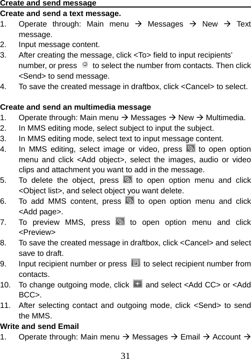  31Create and send message                                               Create and send a text message. 1.  Operate through: Main menu Æ Messages Æ New Æ Text message. 2. Input message content. 3.  After creating the message, click &lt;To&gt; field to input recipients’ number, or press    to select the number from contacts. Then click &lt;Send&gt; to send message. 4.  To save the created message in draftbox, click &lt;Cancel&gt; to select.  Create and send an multimedia message 1.  Operate through: Main menu Æ Messages Æ New Æ Multimedia. 2.  In MMS editing mode, select subject to input the subject.   3.  In MMS editing mode, select text to input message content.     4.  In MMS editing, select image or video, press   to open option menu and click &lt;Add object&gt;, select the images, audio or video clips and attachment you want to add in the message.     5.  To delete the object, press   to open option menu and click &lt;Object list&gt;, and select object you want delete. 6.  To add MMS content, press   to open option menu and click &lt;Add page&gt;. 7.  To preview MMS, press   to open option menu and click &lt;Preview&gt; 8.  To save the created message in draftbox, click &lt;Cancel&gt; and select save to draft. 9.  Input recipient number or press    to select recipient number from contacts. 10.  To change outgoing mode, click    and select &lt;Add CC&gt; or &lt;Add BCC&gt;. 11.  After selecting contact and outgoing mode, click &lt;Send&gt; to send the MMS.   Write and send Email 1.  Operate through: Main menu Æ Messages Æ Email Æ Account Æ 