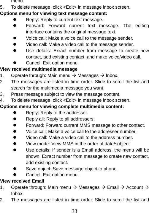  33menu. 5.  To delete mesaage, click &lt;Edit&gt; in message inbox screen. Options menu for viewing text message content: z  Reply: Reply to current text message. z  Forward: Forward current text message. The editing interface contains the original message text. z  Voice call: Make a voice call to the message sender. z  Video call: Make a video call to the message sender. z  Use details: Exract number from message to create new contact, add existing contact, and make voice/video call. z  Cancel: Exit option menu. View received multimedia message 1.  Operate through: Main menu Æ Messages Æ Inbox. 2.  The messages are listed in time order. Slide to scroll the list and search for the multimedia message you want. 3.  Press message subject to view the message content.   4.  To delete mesaage, click &lt;Edit&gt; in message inbox screen. Options menu for viewing complete multimedia content: z  Reply: Reply to the addresser. z  Reply all: Reply to all addressers. z  Forward: Forward current MMS message to other contact. z  Voice call: Make a voice call to the addresser number. z  Video call: Make a video call to the address number. z  View mode: View MMS in the order of date/subject. z  Use details: If sender is a Email address, the menu will be shown. Exract number from message to create new contact, add existing contact. z  Save object: Save message object to phone. z  Cancel: Exit option menu. View received Email 1.  Operate through: Main menu Æ Messages Æ Email Æ Account Æ Inbox. 2.  The messages are listed in time order. Slide to scroll the list and 