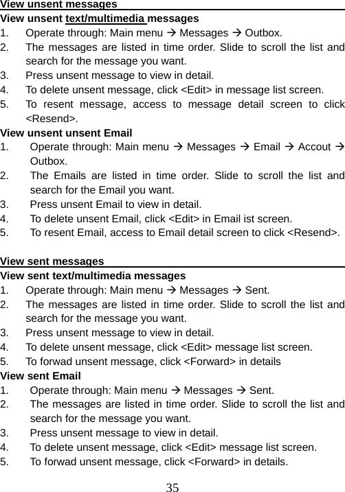  35View unsent messages                                                View unsent text/multimedia messages 1.  Operate through: Main menu Æ Messages Æ Outbox. 2.  The messages are listed in time order. Slide to scroll the list and search for the message you want. 3.  Press unsent message to view in detail.   4.  To delete unsent message, click &lt;Edit&gt; in message list screen. 5.  To resent message, access to message detail screen to click &lt;Resend&gt;. View unsent unsent Email 1.  Operate through: Main menu Æ Messages Æ Email Æ Accout Æ Outbox. 2.  The Emails are listed in time order. Slide to scroll the list and search for the Email you want. 3.  Press unsent Email to view in detail.   4.  To delete unsent Email, click &lt;Edit&gt; in Email ist screen. 5.  To resent Email, access to Email detail screen to click &lt;Resend&gt;.  View sent messages                                                    View sent text/multimedia messages 1.  Operate through: Main menu Æ Messages Æ Sent. 2.  The messages are listed in time order. Slide to scroll the list and search for the message you want. 3.  Press unsent message to view in detail.   4.  To delete unsent message, click &lt;Edit&gt; message list screen. 5.  To forwad unsent message, click &lt;Forward&gt; in details View sent Email 1.  Operate through: Main menu Æ Messages Æ Sent. 2.  The messages are listed in time order. Slide to scroll the list and search for the message you want. 3.  Press unsent message to view in detail.   4.  To delete unsent message, click &lt;Edit&gt; message list screen. 5.  To forwad unsent message, click &lt;Forward&gt; in details. 