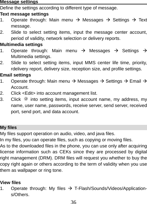  36 Message settings                                                     Define the settings according to different type of message. Text message settings 1.  Operate through: Main menu Æ Messages Æ Settings Æ Text message. 2.  Slide to select setting items, input the message center account, period of validity, network selection or delivery reports.   Multimedia settings 1.  Operate through: Main menu Æ Messages Æ Settings Æ Multimedia settings. 2.  Slide to select setting items, input MMS center life time, priority, rdelivery report, delivery size, reception size, and profile settings. Email settings 1.  Operate through: Main menu Æ Messages Æ Settings Æ Email Æ Account. 2.  Click &lt;Edit&gt; into account management list. 3. Click  into setting items, input account name, my address, my name, user name, passwords, receive server, send server, received port, send port, and data account.  My files                                                                 My files support operation on audio, video, and java files.   In my files, you can operate files, such as copying or moving files.     As to the downloaded files in the phone, you can use only after acquiring license information such as CEKs since they are processed by digital right management (DRM). DRM files will request you whether to buy the copy right again or others according to the term of validity when you use them as wallpaper or ring tone.    View files 1.  Operate through: My files Æ T-Flash/Sounds/Videos/Application-s/Others.  