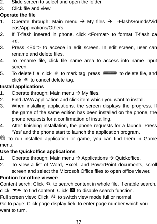  372.  Slide screen to select and open the folder. 3.  Click file and view.   Operate the file 1.  Operate through: Main menu Æ My files Æ T-Flash/Sounds/Videos/Applications/Others. 2.  If T-flash insered in phone, click &lt;Format&gt; to format T-flash ca-rd. 3.  Press &lt;Edit&gt; to accece in edit screen. In edit screen, user can rename and delete files. 4.  To rename file, click file name area to access into name input screen. 5.  To delete file, click    to mark tag, press    to delete file, and click    to cancel delete tag. Install applications                                                      1.  Operate through: Main menu Æ My files. 2.  Find JAVA application and click item which you want to install. 3.  When installing applications, the screen displays the progress. If the game of the same edition has been installed on the phone, the phone requests for a confirmation of installing. 4.  After finishing installation, the phone requests for a launch. Press ‘Yes’ and the phone start to launch the application program.  To run installed application or game, you can find them in Game menu. Use the Quickoffice applications 1.  Operate through: Main menu Æ Applications Æ Quickoffice. 2.  To view a list of Word, Excel, and PowerPoint documents, scroll screen and select the Microsoft Office files to open office viewer. Funtion for office viewer: Content serch: Click    to search content in whole file. If enable search, click    to find content. Click    to disable search function. Full screen view: Click    to switch view mode full or normal. Go to page: Click page display field to enter page number which you want to turn. 