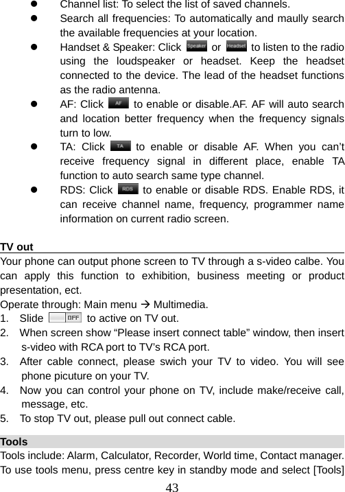  43z  Channel list: To select the list of saved channels. z  Search all frequencies: To automatically and maully search the available frequencies at your location. z  Handset &amp; Speaker: Click   or    to listen to the radio using the loudspeaker or headset. Keep the headset connected to the device. The lead of the headset functions as the radio antenna. z AF: Click   to enable or disable.AF. AF will auto search and location better frequency when the frequency signals turn to low. z TA: Click   to enable or disable AF. When you can’t receive frequency signal in different place, enable TA function to auto search same type channel. z RDS: Click    to enable or disable RDS. Enable RDS, it can receive channel name, frequency, programmer name information on current radio screen.  TV out                                                                  Your phone can output phone screen to TV through a s-video calbe. You can apply this function to exhibition, business meeting or product presentation, ect. Operate through: Main menu Æ Multimedia. 1.  Slide    to active on TV out. 2.    When screen show “Please insert connect table” window, then insert s-video with RCA port to TV’s RCA port.   3.  After cable connect, please swich your TV to video. You will see phone picuture on your TV. 4.  Now you can control your phone on TV, include make/receive call, message, etc. 5.    To stop TV out, please pull out connect cable. Tools                                                                   Tools include: Alarm, Calculator, Recorder, World time, Contact manager. To use tools menu, press centre key in standby mode and select [Tools] 