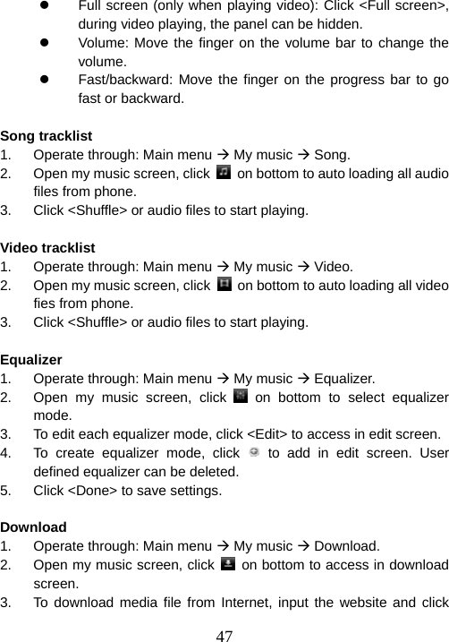  47z  Full screen (only when playing video): Click &lt;Full screen&gt;, during video playing, the panel can be hidden. z  Volume: Move the finger on the volume bar to change the volume. z  Fast/backward: Move the finger on the progress bar to go fast or backward.  Song tracklist                                                      1.  Operate through: Main menu Æ My music Æ Song. 2.  Open my music screen, click    on bottom to auto loading all audio files from phone. 3.  Click &lt;Shuffle&gt; or audio files to start playing.  Video tracklist                                                     1.  Operate through: Main menu Æ My music Æ Video. 2.  Open my music screen, click    on bottom to auto loading all video fies from phone. 3.  Click &lt;Shuffle&gt; or audio files to start playing.  Equalizer                                                           1.  Operate through: Main menu Æ My music Æ Equalizer. 2.  Open my music screen, click   on bottom to select equalizer mode. 3.  To edit each equalizer mode, click &lt;Edit&gt; to access in edit screen. 4.  To create equalizer mode, click   to add in edit screen. User defined equalizer can be deleted. 5.  Click &lt;Done&gt; to save settings.  Download                                                          1.  Operate through: Main menu Æ My music Æ Download. 2.  Open my music screen, click    on bottom to access in download screen. 3.  To download media file from Internet, input the website and click 