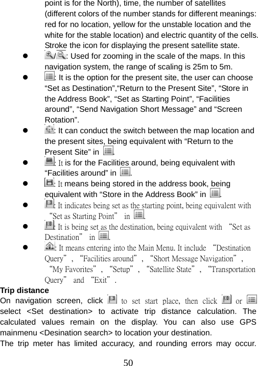  50point is for the North), time, the number of satellites (different colors of the number stands for different meanings: red for no location, yellow for the unstable location and the white for the stable location) and electric quantity of the cells. Stroke the icon for displaying the present satellite state. z  / : Used for zooming in the scale of the maps. In this navigation system, the range of scaling is 25m to 5m. z : It is the option for the present site, the user can choose “Set as Destination”,“Return to the Present Site”, “Store in the Address Book”, “Set as Starting Point”, “Facilities around”, “Send Navigation Short Message” and “Screen Rotation”. z : It can conduct the switch between the map location and the present sites, being equivalent with “Return to the Present Site” in  . z : It is for the Facilities around, being equivalent with “Facilities around” in  . z : It means being stored in the address book, being equivalent with “Store in the Address Book” in  . z : It indicates being set as the starting point, being equivalent with “Set as Starting Point” in  . z : It is being set as the destination, being equivalent with “Set as Destination” in  . z : It means entering into the Main Menu. It include “Destination Query”, “Facilities around”, “Short Message Navigation”, “My Favorites”, “Setup”, “Satellite State”, “Transportation Query” and “Exit”. Trip distance On navigation screen, click    to  set  start  place,  then  click   or    select &lt;Set destination&gt; to activate trip distance calculation. The calculated values remain on the display. You can also use GPS mainmenu &lt;Desination search&gt; to location your destination. The trip meter has limited accuracy, and rounding errors may occur. 