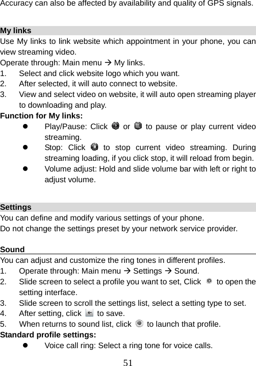  51Accuracy can also be affected by availability and quality of GPS signals.  My links                                                                Use My links to link website which appointment in your phone, you can view streaming video. Operate through: Main menu Æ My links. 1.  Select and click website logo which you want. 2.  After selected, it will auto connect to website. 3.  View and select video on website, it will auto open streaming player to downloading and play. Function for My links: z Play/Pause: Click  or   to pause or play current video streaming. z Stop: Click  to stop current video streaming. During streaming loading, if you click stop, it will reload from begin. z  Volume adjust: Hold and slide volume bar with left or right to adjust volume.  Settings                                                                You can define and modify various settings of your phone. Do not change the settings preset by your network service provider.    Sound                                                           You can adjust and customize the ring tones in different profiles.   1.  Operate through: Main menu Æ Settings Æ Sound. 2.  Slide screen to select a profile you want to set, Click    to open the setting interface. 3.  Slide screen to scroll the settings list, select a setting type to set. 4.  After setting, click   to save. 5.  When returns to sound list, click    to launch that profile.   Standard profile settings: z  Voice call ring: Select a ring tone for voice calls. 
