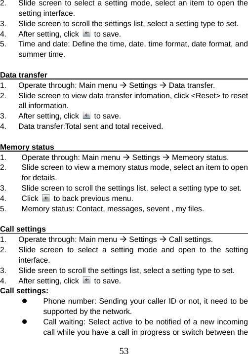  532.  Slide screen to select a setting mode, select an item to open the setting interface. 3.  Slide screen to scroll the settings list, select a setting type to set. 4.  After setting, click   to save. 5.  Time and date: Define the time, date, time format, date format, and summer time.  Data transfer                                                       1.  Operate through: Main menu Æ Settings Æ Data transfer. 2.  Slide screen to view data transfer infomation, click &lt;Reset&gt; to reset all information. 3.  After setting, click   to save. 4.  Data transfer:Total sent and total received.  Memory status                                                     1.  Operate through: Main menu Æ Settings Æ Memeory status. 2.  Slide screen to view a memory status mode, select an item to open for details. 3.  Slide screen to scroll the settings list, select a setting type to set. 4. Click   to back previous menu. 5.  Memory status: Contact, messages, sevent , my files.  Call settings                                                            1.  Operate through: Main menu Æ Settings Æ Call settings. 2.  Slide screen to select a setting mode and open to the setting interface. 3.  Slide sreen to scroll the settings list, select a setting type to set. 4.  After setting, click   to save. Call settings: z  Phone number: Sending your caller ID or not, it need to be supported by the network. z  Call waiting: Select active to be notified of a new incoming call while you have a call in progress or switch between the 