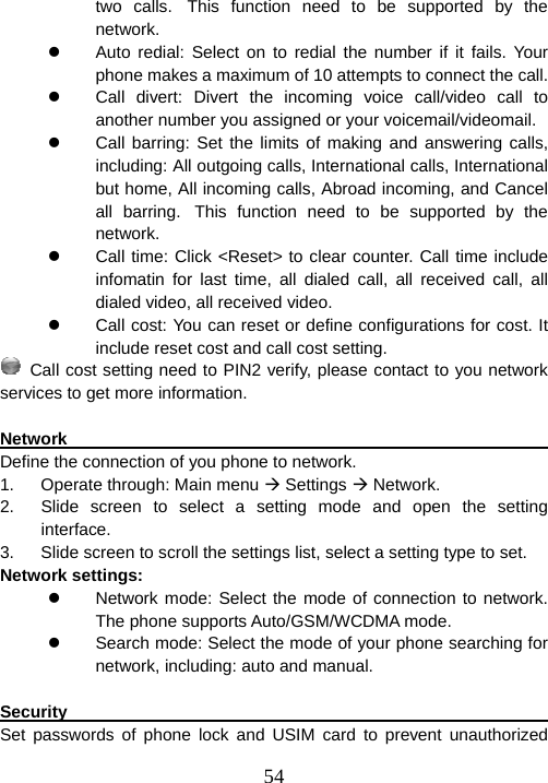  54two calls. This function need to be supported by the network. z  Auto redial: Select on to redial the number if it fails. Your phone makes a maximum of 10 attempts to connect the call. z  Call divert: Divert the incoming voice call/video call to another number you assigned or your voicemail/videomail. z  Call barring: Set the limits of making and answering calls, including: All outgoing calls, International calls, International but home, All incoming calls, Abroad incoming, and Cancel all barring. This function need to be supported by the network. z  Call time: Click &lt;Reset&gt; to clear counter. Call time include infomatin for last time, all dialed call, all received call, all dialed video, all received video. z  Call cost: You can reset or define configurations for cost. It include reset cost and call cost setting.  Call cost setting need to PIN2 verify, please contact to you network services to get more information.  Network                                                                Define the connection of you phone to network. 1.  Operate through: Main menu Æ Settings Æ Network. 2.  Slide screen to select a setting mode and open the setting interface. 3.  Slide screen to scroll the settings list, select a setting type to set. Network settings: z  Network mode: Select the mode of connection to network. The phone supports Auto/GSM/WCDMA mode. z  Search mode: Select the mode of your phone searching for network, including: auto and manual.  Security                                                                Set passwords of phone lock and USIM card to prevent unauthorized 