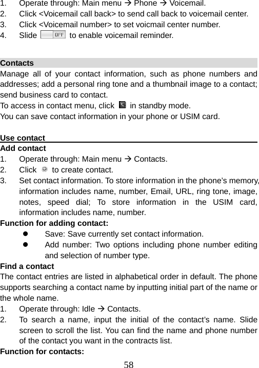  581.  Operate through: Main menu Æ Phone Æ Voicemail. 2.  Click &lt;Voicemail call back&gt; to send call back to voicemail center. 3.  Click &lt;Voicemail number&gt; to set voicmail center number. 4. Slide    to enable voicemail reminder.  Contacts                                                                Manage all of your contact information, such as phone numbers and addresses; add a personal ring tone and a thumbnail image to a contact; send business card to contact.   To access in contact menu, click    in standby mode. You can save contact information in your phone or USIM card.    Use contact                                                         Add contact 1.  Operate through: Main menu Æ Contacts.   2. Click   to create contact. 3.  Set contact information. To store information in the phone’s memory, information includes name, number, Email, URL, ring tone, image, notes, speed dial; To store information in the USIM card, information includes name, number. Function for adding contact: z  Save: Save currently set contact information. z  Add number: Two options including phone number editing and selection of number type. Find a contact                                                            The contact entries are listed in alphabetical order in default. The phone supports searching a contact name by inputting initial part of the name or the whole name. 1. Operate through: Idle Æ Contacts. 2.  To search a name, input the initial of the contact’s name. Slide screen to scroll the list. You can find the name and phone number of the contact you want in the contracts list. Function for contacts: 