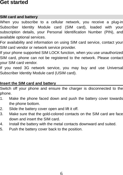  6Get started  SIM card and battery                                                    When you subscribe to a cellular network, you receive a plug-in Subscriber Identity Module card (SIM card), loaded with your subscription details, your Personal Identification Number (PIN), and available optional services. For availability and information on using SIM card service, contact your SIM card vendor or network service provider.   If your phone supported SIM LOCK function, when you use unauthorized SIM card, phone can not be registered to the network. Please contact your SIM card vendor.   If you need 3G network service, you may buy and use Universal Subscriber Identity Module card (USIM card).  Insert the SIM card and battery                                           Switch off your phone and ensure the charger is disconnected to the phone.  1.  Make the phone faced down and push the battery cover towards the phone bottom.   2.  Slide the battery cover open and lift it off.   3.  Make sure that the gold-colored contacts on the SIM card are face down and insert the SIM card. 4.  Install the battery with the metal contacts downward and suited. 5.  Push the battery cover back to the position.  