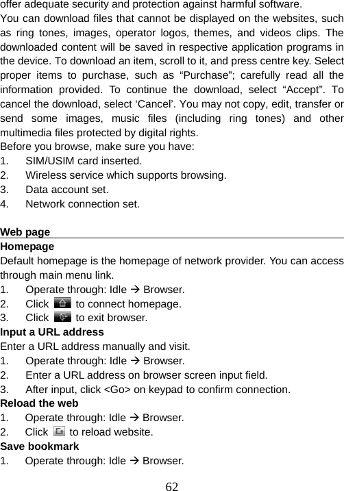  62offer adequate security and protection against harmful software. You can download files that cannot be displayed on the websites, such as ring tones, images, operator logos, themes, and videos clips. The downloaded content will be saved in respective application programs in the device. To download an item, scroll to it, and press centre key. Select proper items to purchase, such as “Purchase”; carefully read all the information provided. To continue the download, select “Accept”. To cancel the download, select ‘Cancel’. You may not copy, edit, transfer or send some images, music files (including ring tones) and other multimedia files protected by digital rights. Before you browse, make sure you have: 1.  SIM/USIM card inserted. 2.  Wireless service which supports browsing. 3. Data account set. 4. Network connection set.  Web page                                                               Homepage                                                              Default homepage is the homepage of network provider. You can access through main menu link. 1. Operate through: Idle Æ Browser. 2. Click    to connect homepage.   3. Click   to exit browser. Input a URL address Enter a URL address manually and visit. 1. Operate through: Idle Æ Browser. 2.  Enter a URL address on browser screen input field. 3.  After input, click &lt;Go&gt; on keypad to confirm connection. Reload the web 1.   Operate through: Idle Æ Browser. 2.   Click   to reload website. Save bookmark 1.   Operate through: Idle Æ Browser. 