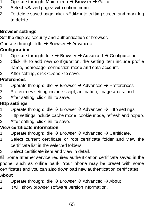  651.  Operate through: Main menu Æ Browser Æ Go to. 2.  Select &lt;Saved page&gt; with option menu. 3.  To delete saved page, click &lt;Edit&gt; into editing screen and mark tag to delete.  Browser settings                                                        Set the display, security and authentication of browser. Operate through: Idle Æ Browser Æ Advanced. Configuration 1. Operate through: Idle Æ Browser Æ Advanced Æ Configuration 2. Click  to add new configuration, the setting item include profile name, homepage, connection mode and data account. 3.  After setting, click &lt;Done&gt; to save. Preferences 1.   Operate through: Idle Æ Browser Æ Advanced Æ Preferences 2.      Prefeneces setting include script, animation, image and sound. 3.   After setting, click   to save. Http settings 1.   Operate through: Idle Æ Browser Æ Advanced Æ Http settings 2.      Http settings include cache mode, cookie mode, refresh and popup. 3.   After setting, click   to save. View certificate information 1.   Operate through: Idle Æ Browser Æ Advanced Æ Certificate. 1.  Select current certificate or root certificate folder and view the certificate list in the selected folders. 2.  Select certificate item and view in detail.   Some Internet service requires authentication certificate saved in the phone, such as online bank. Your phone may be preset with some certificates and you can also download new authentication certificates. About 1.   Operate through: Idle Æ Browser Æ Advanced Æ About 2.      It will show browser software version information. 