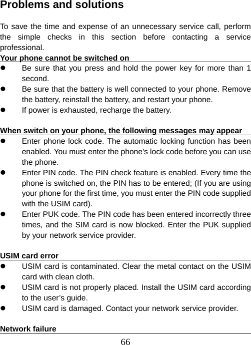  66 Problems and solutions  To save the time and expense of an unnecessary service call, perform the simple checks in this section before contacting a service professional.  Your phone cannot be switched on                                       z  Be sure that you press and hold the power key for more than 1 second.  z  Be sure that the battery is well connected to your phone. Remove the battery, reinstall the battery, and restart your phone.   z  If power is exhausted, recharge the battery.      When switch on your phone, the following messages may appear                   z  Enter phone lock code. The automatic locking function has been enabled. You must enter the phone’s lock code before you can use the phone.   z  Enter PIN code. The PIN check feature is enabled. Every time the phone is switched on, the PIN has to be entered; (If you are using your phone for the first time, you must enter the PIN code supplied with the USIM card). z  Enter PUK code. The PIN code has been entered incorrectly three times, and the SIM card is now blocked. Enter the PUK supplied by your network service provider.    USIM card error                                                         z  USIM card is contaminated. Clear the metal contact on the USIM card with clean cloth.   z  USIM card is not properly placed. Install the USIM card according to the user’s guide.   z  USIM card is damaged. Contact your network service provider.    Network failure                                                          