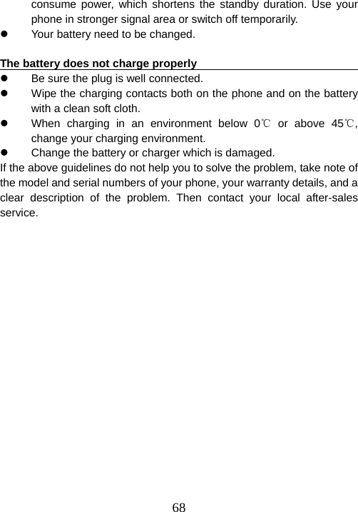  68consume power, which shortens the standby duration. Use your phone in stronger signal area or switch off temporarily.   z  Your battery need to be changed.    The battery does not charge properly                                     z  Be sure the plug is well connected.   z  Wipe the charging contacts both on the phone and on the battery with a clean soft cloth.   z  When charging in an environment below 0  or above ℃45 , ℃change your charging environment.   z  Change the battery or charger which is damaged.   If the above guidelines do not help you to solve the problem, take note of the model and serial numbers of your phone, your warranty details, and a clear description of the problem. Then contact your local after-sales service.   