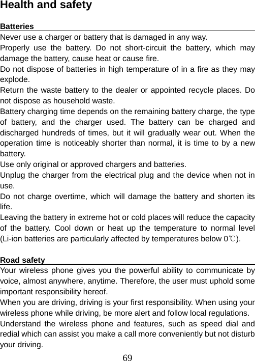  69Health and safety  Batteries                                                               Never use a charger or battery that is damaged in any way. Properly use the battery. Do not short-circuit the battery, which may damage the battery, cause heat or cause fire. Do not dispose of batteries in high temperature of in a fire as they may explode. Return the waste battery to the dealer or appointed recycle places. Do not dispose as household waste.   Battery charging time depends on the remaining battery charge, the type of battery, and the charger used. The battery can be charged and discharged hundreds of times, but it will gradually wear out. When the operation time is noticeably shorter than normal, it is time to by a new battery.  Use only original or approved chargers and batteries. Unplug the charger from the electrical plug and the device when not in use.  Do not charge overtime, which will damage the battery and shorten its life.  Leaving the battery in extreme hot or cold places will reduce the capacity of the battery. Cool down or heat up the temperature to normal level (Li-ion batteries are particularly affected by temperatures below 0 ).℃  Road safety                                                             Your wireless phone gives you the powerful ability to communicate by voice, almost anywhere, anytime. Therefore, the user must uphold some important responsibility hereof.   When you are driving, driving is your first responsibility. When using your wireless phone while driving, be more alert and follow local regulations.   Understand the wireless phone and features, such as speed dial and redial which can assist you make a call more conveniently but not disturb your driving.   