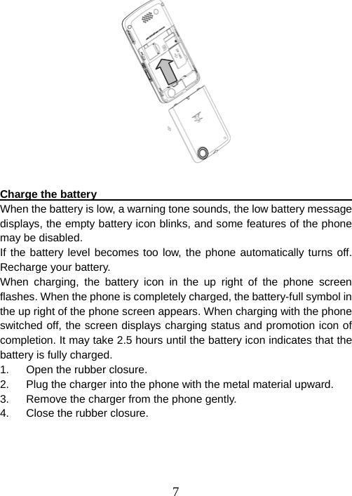  7  Charge the battery                                                      When the battery is low, a warning tone sounds, the low battery message displays, the empty battery icon blinks, and some features of the phone may be disabled.   If the battery level becomes too low, the phone automatically turns off. Recharge your battery.   When charging, the battery icon in the up right of the phone screen flashes. When the phone is completely charged, the battery-full symbol in the up right of the phone screen appears. When charging with the phone switched off, the screen displays charging status and promotion icon of completion. It may take 2.5 hours until the battery icon indicates that the battery is fully charged. 1.  Open the rubber closure. 2.  Plug the charger into the phone with the metal material upward. 3.  Remove the charger from the phone gently. 4.  Close the rubber closure. 