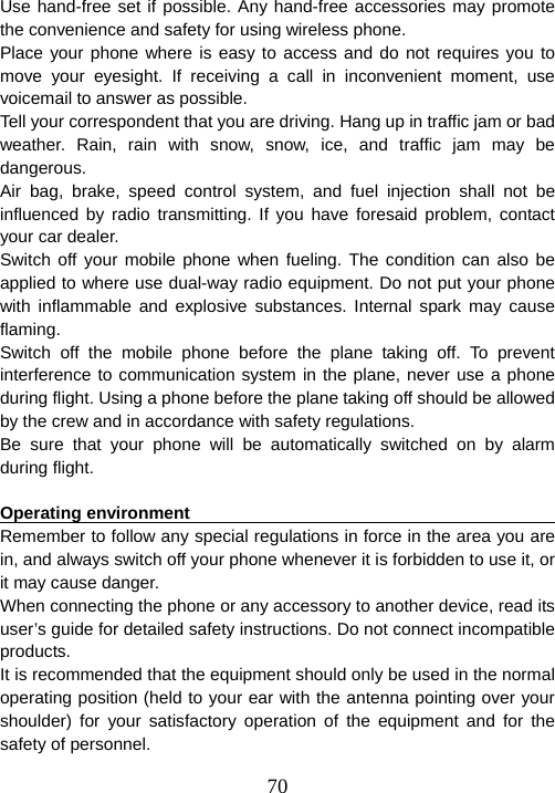  70Use hand-free set if possible. Any hand-free accessories may promote the convenience and safety for using wireless phone.   Place your phone where is easy to access and do not requires you to move your eyesight. If receiving a call in inconvenient moment, use voicemail to answer as possible.   Tell your correspondent that you are driving. Hang up in traffic jam or bad weather. Rain, rain with snow, snow, ice, and traffic jam may be dangerous.  Air bag, brake, speed control system, and fuel injection shall not be influenced by radio transmitting. If you have foresaid problem, contact your car dealer.   Switch off your mobile phone when fueling. The condition can also be applied to where use dual-way radio equipment. Do not put your phone with inflammable and explosive substances. Internal spark may cause flaming.  Switch off the mobile phone before the plane taking off. To prevent interference to communication system in the plane, never use a phone during flight. Using a phone before the plane taking off should be allowed by the crew and in accordance with safety regulations.   Be sure that your phone will be automatically switched on by alarm during flight.    Operating environment                                                  Remember to follow any special regulations in force in the area you are in, and always switch off your phone whenever it is forbidden to use it, or it may cause danger.   When connecting the phone or any accessory to another device, read its user’s guide for detailed safety instructions. Do not connect incompatible products.  It is recommended that the equipment should only be used in the normal operating position (held to your ear with the antenna pointing over your shoulder) for your satisfactory operation of the equipment and for the safety of personnel.   