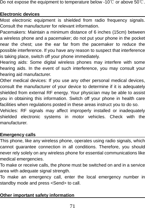  71Do not expose the equipment to temperature below -10℃ or above 50 .℃  Electronic devices                                                       Most electronic equipment is shielded from radio frequency signals. Consult the manufacturer for relevant information.   Pacemakers: Maintain a minimum distance of 6 inches (15cm) between a wireless phone and a pacemaker; do not put your phone in the pocket near the chest; use the ear far from the pacemaker to reduce the possible interference. If you have any reason to suspect that interference is taking place, switch off your phone immediately.   Hearing aids: Some digital wireless phones may interfere with some hearing aids. In the event of such interference, you may consult your hearing aid manufacturer.   Other medical devices: If you use any other personal medical devices, consult the manufacturer of your device to determine if it is adequately shielded from external RF energy. Your physician may be able to assist you in obtaining this information. Switch off your phone in health care facilities when regulations posted in these areas instruct you to do so.   Vehicles: RF signals may affect improperly installed or inadequately shielded electronic systems in motor vehicles. Check with the manufacturer.   Emergency calls                                                        This phone, like any wireless phone, operates using radio signals, which cannot guarantee connection in all conditions. Therefore, you should never rely solely on any wireless phone for essential communications like medical emergencies.     To make or receive calls, the phone must be switched on and in a service area with adequate signal strength.   To make an emergency call, enter the local emergency number in standby mode and press &lt;Send&gt; to call.    Other important safety information                                       