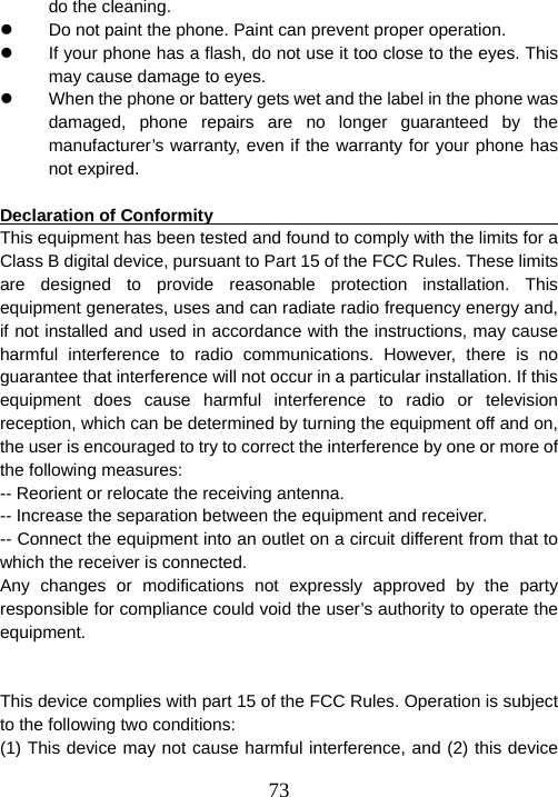  73do the cleaning.   z  Do not paint the phone. Paint can prevent proper operation. z  If your phone has a flash, do not use it too close to the eyes. This may cause damage to eyes.   z  When the phone or battery gets wet and the label in the phone was damaged, phone repairs are no longer guaranteed by the manufacturer’s warranty, even if the warranty for your phone has not expired.      Declaration of Conformity                                           This equipment has been tested and found to comply with the limits for a Class B digital device, pursuant to Part 15 of the FCC Rules. These limits are designed to provide reasonable protection installation. This equipment generates, uses and can radiate radio frequency energy and, if not installed and used in accordance with the instructions, may cause harmful interference to radio communications. However, there is no guarantee that interference will not occur in a particular installation. If this equipment does cause harmful interference to radio or television reception, which can be determined by turning the equipment off and on, the user is encouraged to try to correct the interference by one or more of the following measures: -- Reorient or relocate the receiving antenna. -- Increase the separation between the equipment and receiver. -- Connect the equipment into an outlet on a circuit different from that to which the receiver is connected. Any changes or modifications not expressly approved by the party responsible for compliance could void the user’s authority to operate the equipment.   This device complies with part 15 of the FCC Rules. Operation is subject to the following two conditions:   (1) This device may not cause harmful interference, and (2) this device 