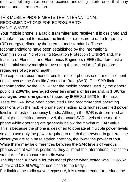  74must accept any interference received, including interference that may cause undesired operation.  THIS MOBILE PHONE MEETS THE INTERNATIONAL RECOMMENDATIONS FOR EXPOSURE TO RADIO WAVES Your mobile phone is a radio transmitter and receiver. It is designed and manufactured not to exceed the limits for exposure to radio frequency (RF) energy defined by the international standards. These recommendations have been established by the International Commission on Non-Ionizing Radiation Protection (ICNIRP) and, the Institute of Electrical and Electronics Engineers (IEEE) that forecast a substantial safety margin for assuring the protection of all persons, regardless of age and health.   The exposure recommendations for mobile phones use a measurement unit known as the Specific Absorption Rate (SAR). The SAR limit recommended by the ICNIRP for the mobile phones used by the general public is 2.0W/kg averaged over ten grams of tissue and, is 1,6W/kg averaged over one gram of tissue by IEEE Std 1528 for the head. Tests for SAR have been conducted using recommended operating positions with the mobile phone transmitting at its highest certified power level in all tested frequency bands. Although the SAR is determined at the highest certified power level, the actual SAR levels of the mobile phone while operating are generally below the maximum SAR value. This is because the phone is designed to operate at multiple power levels so as to use only the power required to reach the network. In general, the closer you are to a base station antenna, the lower the power output. While there may be differences between the SAR levels of various phones and at various positions, they all meet the international protection standards for exposure to radio waves. The highest SAR value for this model phone when tested was 1.19W/kg at ear and 0.899 W/kg for use close to the body.. For limiting the radio waves exposure, it is recommended to reduce the 