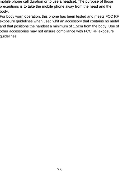  75mobile phone call duration or to use a headset. The purpose of those precautions is to take the mobile phone away from the head and the body. For body worn operation, this phone has been tested and meets FCC RF exposure guidelines when used whit an accessory that contains no metal and that positions the handset a minimum of 1.5cm from the body. Use of other accessories may not ensure compliance with FCC RF exposure guidelines.  