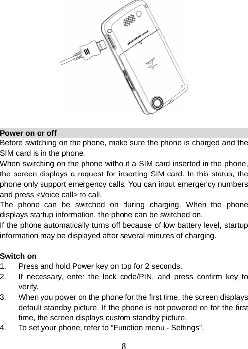  8 Power on or off                                                         Before switching on the phone, make sure the phone is charged and the SIM card is in the phone.   When switching on the phone without a SIM card inserted in the phone, the screen displays a request for inserting SIM card. In this status, the phone only support emergency calls. You can input emergency numbers and press &lt;Voice call&gt; to call.   The phone can be switched on during charging. When the phone displays startup information, the phone can be switched on. If the phone automatically turns off because of low battery level, startup information may be displayed after several minutes of charging.  Switch on                                                               1.  Press and hold Power key on top for 2 seconds. 2.  If necessary, enter the lock code/PIN, and press confirm key to verify. 3.  When you power on the phone for the first time, the screen displays default standby picture. If the phone is not powered on for the first time, the screen displays custom standby picture. 4.  To set your phone, refer to “Function menu - Settings”. 