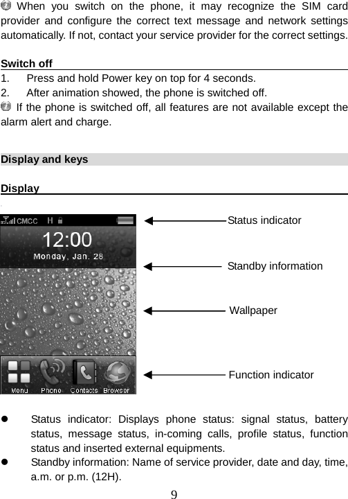  9 When you switch on the phone, it may recognize the SIM card provider and configure the correct text message and network settings automatically. If not, contact your service provider for the correct settings.  Switch off                                                               1.  Press and hold Power key on top for 4 seconds. 2.  After animation showed, the phone is switched off.  If the phone is switched off, all features are not available except the alarm alert and charge.  Display and keys                                                         Display                                                                                 z  Status indicator: Displays phone status: signal status, battery status, message status, in-coming calls, profile status, function status and inserted external equipments. z  Standby information: Name of service provider, date and day, time, a.m. or p.m. (12H). Standby informationWallpaper Function indicator Status indicator