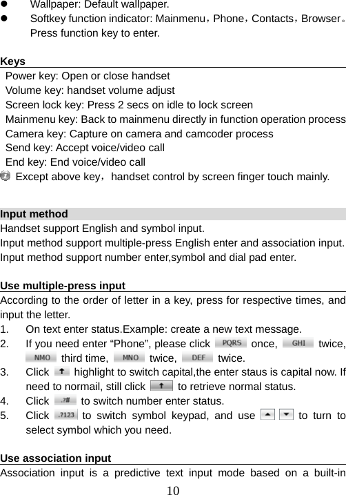  10z  Wallpaper: Default wallpaper. z  Softkey function indicator: Mainmenu，Phone，Contacts，Browser。Press function key to enter.    Keys                                                                   Power key: Open or close handset Volume key: handset volume adjust Screen lock key: Press 2 secs on idle to lock screen Mainmenu key: Back to mainmenu directly in function operation process Camera key: Capture on camera and camcoder process Send key: Accept voice/video call End key: End voice/video call   Except above key，handset control by screen finger touch mainly.  Input method                                                           Handset support English and symbol input. Input method support multiple-press English enter and association input. Input method support number enter,symbol and dial pad enter.  Use multiple-press input                                                 According to the order of letter in a key, press for respective times, and input the letter.   1.  On text enter status.Example: create a new text message. 2.  If you need enter “Phone”, please click   once,   twice,  third time,   twice,   twice. 3. Click    highlight to switch capital,the enter staus is capital now. If need to normail, still click    to retrieve normal status. 4. Click    to switch number enter status. 5. Click   to switch symbol keypad, and use    to turn to select symbol which you need.  Use association input                                                   Association input is a predictive text input mode based on a built-in 