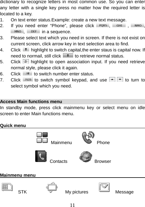  11dictionary to recognize letters in most common use. So you can enter any letter with a single key press no matter how the required letter is located to a key. 1.  On text enter status.Example: create a new text message. 2.  If you need enter “Phone”, please click  ,   ,  , ,    in a sequence. 3.  Please select text which you need in screen. If there is not exist on current screen, click arrow key in text selection area to find. 4. Click    highlight to switch capital,the enter staus is capital now. If need to normail, still click    to retrieve normal status. 5. Click   highlight to open association input. If you need retrieve normal style, please click it again. 6. Click    to switch number enter status. 7. Click   to switch symbol keypad, and use    to turn to select symbol which you need.  Access Main functions menu                                             In standby mode, press click mainmenu key or select menu on idle screen to enter Main functions menu.    Quick menu                                                              Mainmenu      Phone  Contacts       Browser  Mainmenu menu                                                          STK            My pictures       Message 