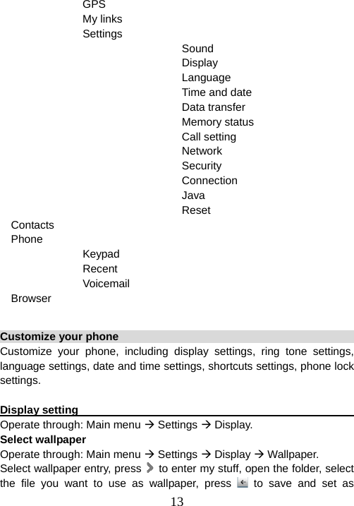  13               GPS                My links                Settings                                  Sound                                  Display                                  Language                                  Time and date                                  Data transfer                                  Memory status                                  Call setting                                  Network                                  Security                                  Connection                                  Java                                  Reset Contacts Phone              Keypad              Recent              Voicemail Browser  Customize your phone                                                   Customize your phone, including display settings, ring tone settings, language settings, date and time settings, shortcuts settings, phone lock settings.  Display setting                                                          Operate through: Main menu Æ Settings Æ Display. Select wallpaper Operate through: Main menu Æ Settings Æ Display Æ Wallpaper. Select wallpaper entry, press    to enter my stuff, open the folder, select the file you want to use as wallpaper, press   to save and set as 