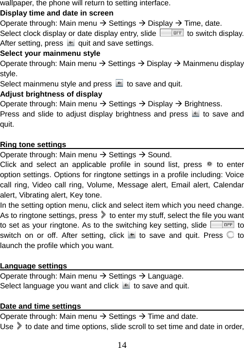  14wallpaper, the phone will return to setting interface. Display time and date in screen Operate through: Main menu Æ Settings Æ Display Æ Time, date. Select clock display or date display entry, slide   to switch display. After setting, press    quit and save settings.   Select your mainmenu style Operate through: Main menu Æ Settings Æ Display Æ Mainmenu display style. Select mainmenu style and press    to save and quit. Adjust brightness of display Operate through: Main menu Æ Settings Æ Display Æ Brightness. Press and slide to adjust display brightness and press   to save and quit.  Ring tone settings                                                       Operate through: Main menu Æ Settings Æ Sound. Click and select an applicable profile in sound list, press   to enter option settings. Options for ringtone settings in a profile including: Voice call ring, Video call ring, Volume, Message alert, Email alert, Calendar alert, Vibrating alert, Key tone. In the setting option menu, click and select item which you need change. As to ringtone settings, press    to enter my stuff, select the file you want to set as your ringtone. As to the switching key setting, slide   to switch on or off. After setting, click   to save and quit. Press   to launch the profile which you want.  Language settings                                                      Operate through: Main menu Æ Settings Æ Language. Select language you want and click    to save and quit.  Date and time settings                                                   Operate through: Main menu Æ Settings Æ Time and date. Use    to date and time options, slide scroll to set time and date in order,   