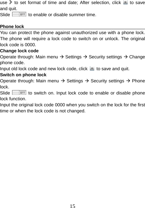  15use   to set format of time and date; After selection, click   to save and quit.   Slide    to enable or disable summer time.    Phone lock                                                             You can protect the phone against unauthorized use with a phone lock. The phone will require a lock code to switch on or unlock. The original lock code is 0000.   Change lock code Operate through: Main menu Æ Settings Æ Security settings Æ Change phone code. Input old lock code and new lock code, click    to save and quit. Switch on phone lock Operate through: Main menu Æ Settings Æ Security settings Æ Phone lock. Slide   to switch on. Input lock code to enable or disable phone lock function. Input the original lock code 0000 when you switch on the lock for the first time or when the lock code is not changed.    