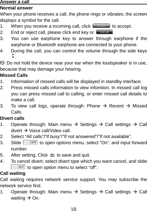  18Answer a call                                                           Normal answer When your phone receives a call, the phone rings or vibrates; the screen displays a symbol for the call.     1.  When you receive a incoming call, click   to accept. 2.  End or reject call, please click end key or  . 3.  You can use earphone key to answer through earphone if the earphone or Bluetooth earphone are connected to your phone. 4.  During the call, you can control the volume through the side keys .   Do not hold the device near your ear when the loudspeaker is in use, because that may damage your hearing.   Missed Calls 1.  Information of missed calls will be displayed in standby interface. 2.  Press missed calls information to view infomtion. In missed call log you can press missed call to calling, or enter missed call details to make a call. 3.  To view call logs, operate through: Phone Æ Recent Æ Missed Calls. Divert calls 1.  Operate through: Main menu Æ Settings Æ Call settings Æ Call divert Æ Voice call/Video call. 2.  Select “All calls”/”If busy”/”If not answered”/”If not available”. 3. Slide    to open options menu, select “On”, and input forward number. 5. After setting, Click   to save and quit. 4.  To cancel divert, select divert type which you want cancel, and slide   to open option menu to select “off”. Call waiting Call waiting requires network service support. You may subscribe the network service first. 1.  Operate through: Main menu Æ Settings Æ Call settings Æ Call waiting Æ On. 