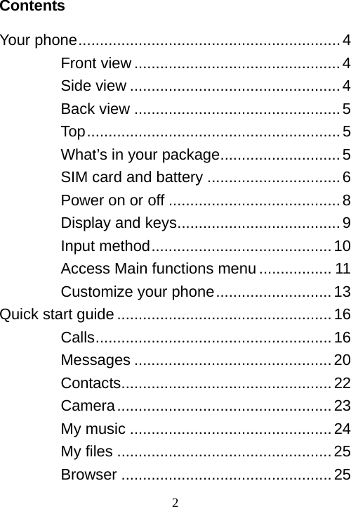  2Contents  Your phone.............................................................4 Front view ................................................4 Side view .................................................4 Back view ................................................5 Top...........................................................5 What’s in your package............................5 SIM card and battery ...............................6 Power on or off ........................................8 Display and keys......................................9 Input method..........................................10 Access Main functions menu ................. 11 Customize your phone...........................13 Quick start guide ..................................................16 Calls.......................................................16 Messages ..............................................20 Contacts.................................................22 Camera..................................................23 My music ...............................................24 My files ..................................................25 Browser .................................................25 