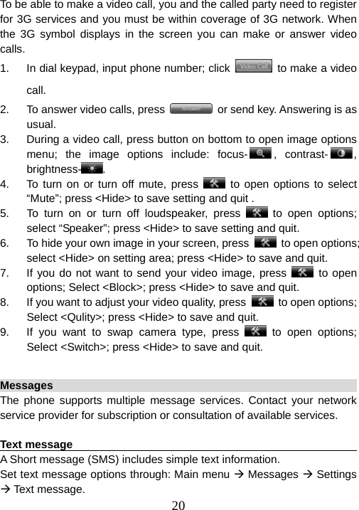  20To be able to make a video call, you and the called party need to register for 3G services and you must be within coverage of 3G network. When the 3G symbol displays in the screen you can make or answer video calls.  1.  In dial keypad, input phone number; click    to make a video call. 2.  To answer video calls, press    or send key. Answering is as usual. 3.  During a video call, press button on bottom to open image options menu; the image options include: focus- , contrast- , brightness- . 4.  To turn on or turn off mute, press   to open options to select “Mute”; press &lt;Hide&gt; to save setting and quit . 5.  To turn on or turn off loudspeaker, press   to open options; select “Speaker”; press &lt;Hide&gt; to save setting and quit. 6.  To hide your own image in your screen, press   to open options; select &lt;Hide&gt; on setting area; press &lt;Hide&gt; to save and quit. 7.  If you do not want to send your video image, press   to open options; Select &lt;Block&gt;; press &lt;Hide&gt; to save and quit. 8.  If you want to adjust your video quality, press   to open options; Select &lt;Qulity&gt;; press &lt;Hide&gt; to save and quit.   9.  If you want to swap camera type, press   to open options; Select &lt;Switch&gt;; press &lt;Hide&gt; to save and quit.  Messages                                                               The phone supports multiple message services. Contact your network service provider for subscription or consultation of available services.    Text message                                                           A Short message (SMS) includes simple text information.   Set text message options through: Main menu Æ Messages Æ Settings Æ Text message. 